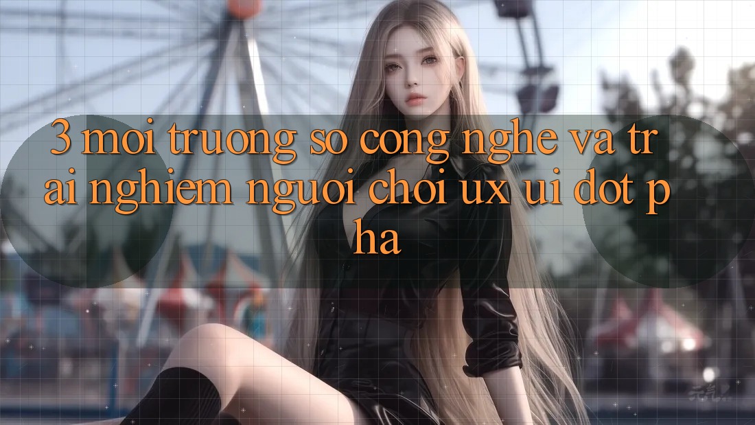 3. Môi trường số Công Nghệ Và Trải Nghiệm Người chơi (UX/UI) Đột Phá 3. Môi trường số Công Nghệ Và Trải Nghiệm Người chơi (UX/UI) Đột Phá