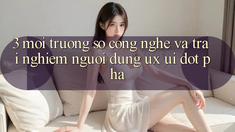 3. Môi trường số Công Nghệ Và Trải nghiệm Người Dùng (UX/UI) Đột Phá