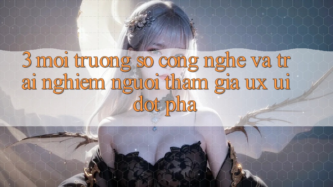 3. Môi trường số Công Nghệ Và Trải Nghiệm Người tham gia (UX/UI) Đột Phá
