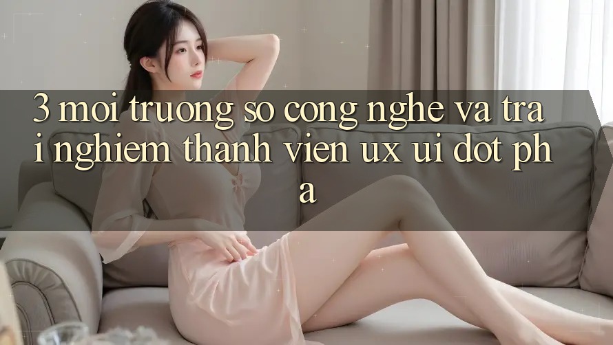 3. Môi trường số Công Nghệ Và Trải Nghiệm Thành viên (UX/UI) Đột Phá 3. Môi trường số Công Nghệ Và Trải Nghiệm Thành viên (UX/UI) Đột Phá