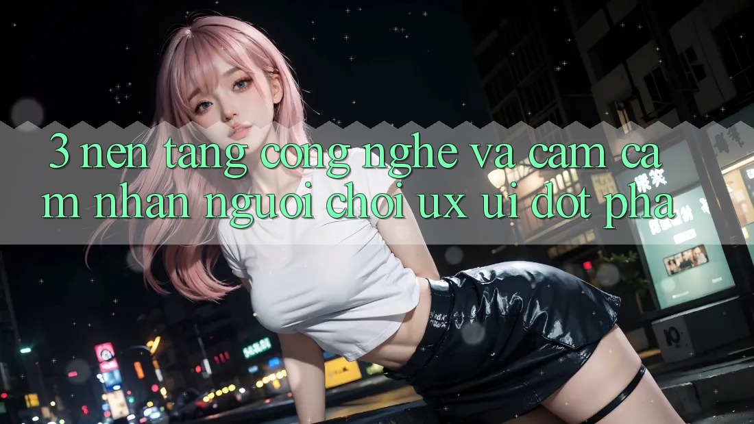 3. Nền Tảng Công Nghệ Và Cảm cảm nhận Người chơi (UX/UI) Đột Phá