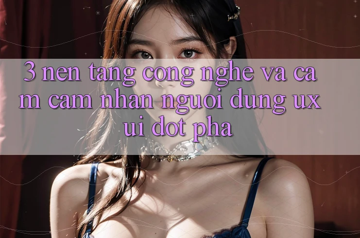 3. Nền Tảng Công Nghệ Và Cảm cảm nhận Người Dùng (UX/UI) Đột Phá