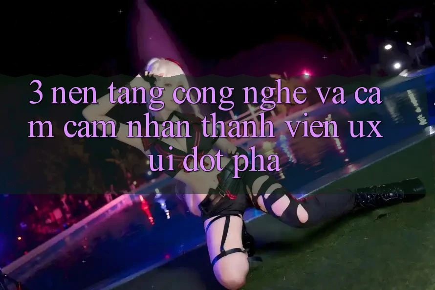 3. Nền Tảng Công Nghệ Và Cảm cảm nhận Thành viên (UX/UI) Đột Phá