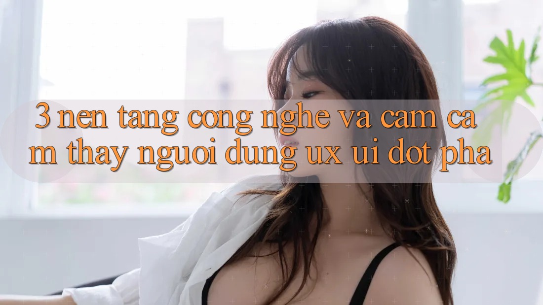 3. Nền Tảng Công Nghệ Và Cảm cảm thấy Người Dùng (UX/UI) Đột Phá
