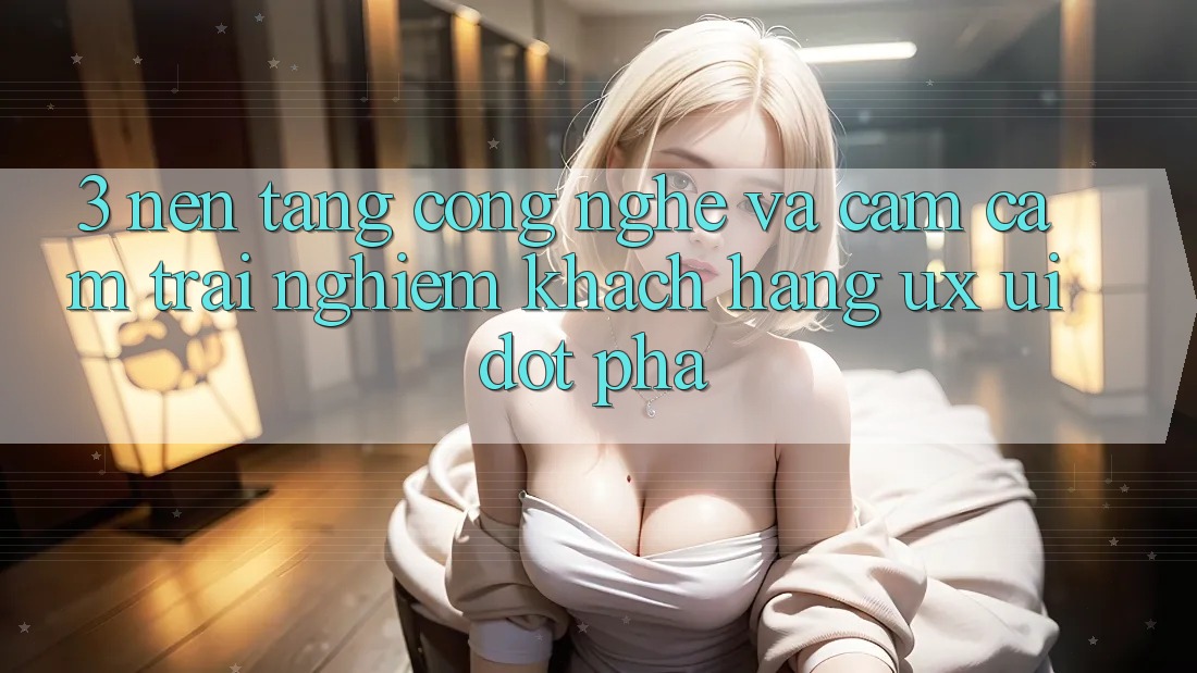 3. Nền Tảng Công Nghệ Và Cảm cảm trải nghiệm Khách hàng (UX/UI) Đột Phá