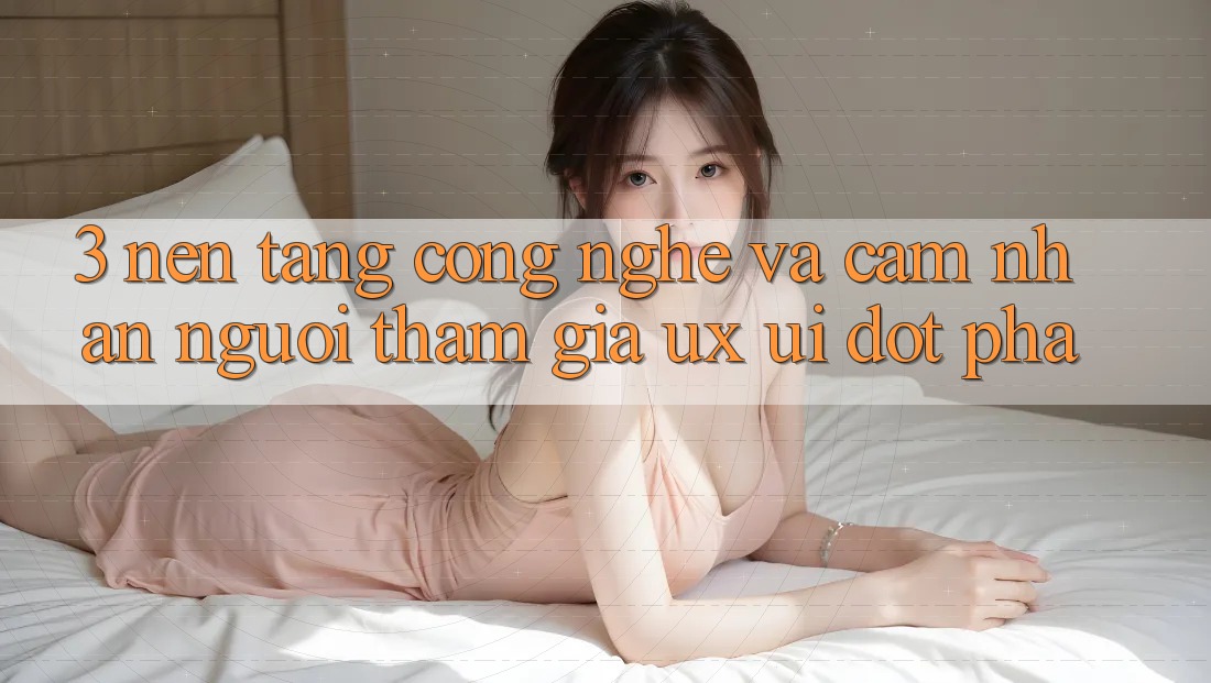 3. Nền Tảng Công Nghệ Và Cảm nhận Người tham gia (UX/UI) Đột Phá 3. Nền Tảng Công Nghệ Và Cảm nhận Người tham gia (UX/UI) Đột Phá