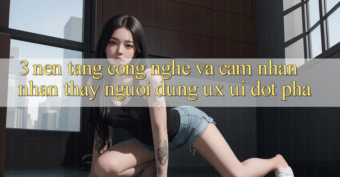 3. Nền Tảng Công Nghệ Và Cảm nhận nhận thấy Người dùng (UX/UI) Đột Phá