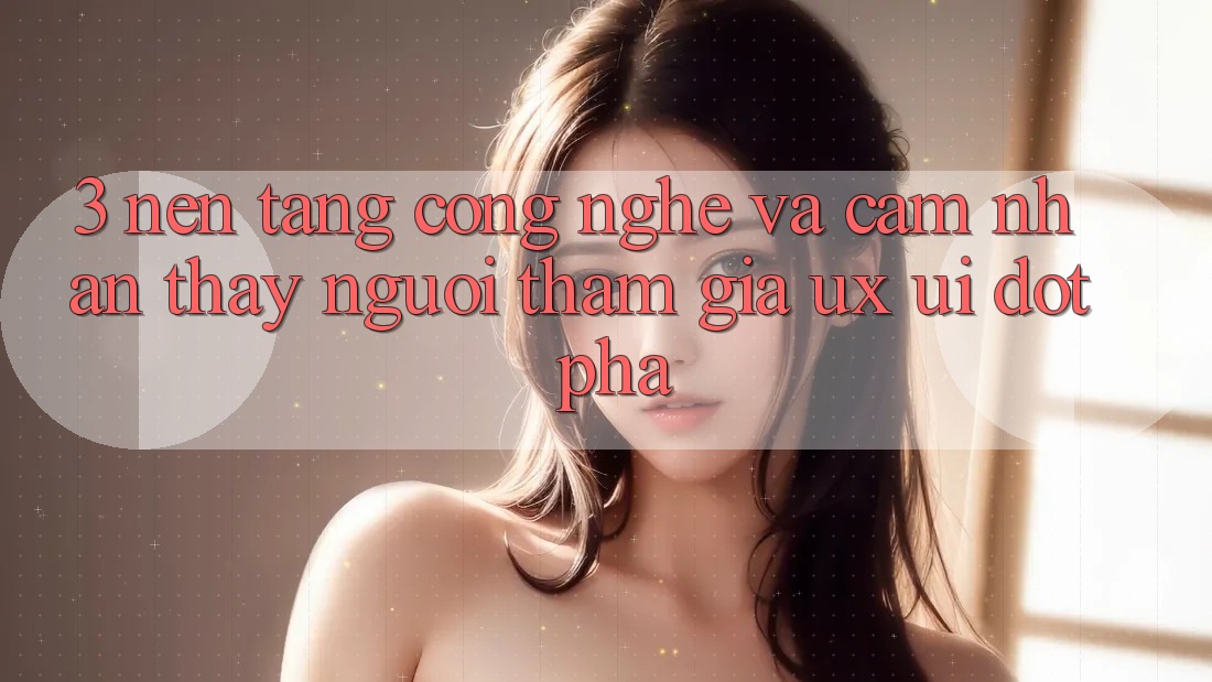 3. Nền Tảng Công Nghệ Và Cảm nhận thấy Người tham gia (UX/UI) Đột Phá