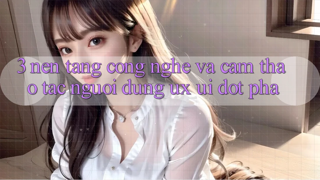 3. Nền Tảng Công Nghệ Và Cảm thao tác Người Dùng (UX/UI) Đột Phá