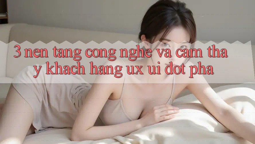 3. Nền Tảng Công Nghệ Và Cảm thấy Khách hàng (UX/UI) Đột Phá 3. Nền Tảng Công Nghệ Và Cảm thấy Khách hàng (UX/UI) Đột Phá