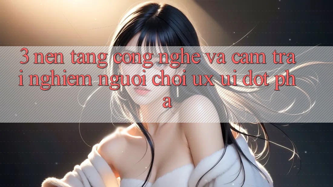 3. Nền Tảng Công Nghệ Và Cảm trải nghiệm Người chơi (UX/UI) Đột Phá