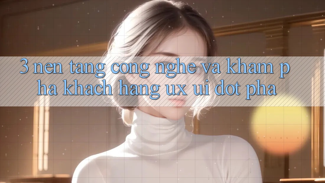 3. Nền Tảng Công Nghệ Và Khám phá Khách hàng (UX/UI) Đột Phá