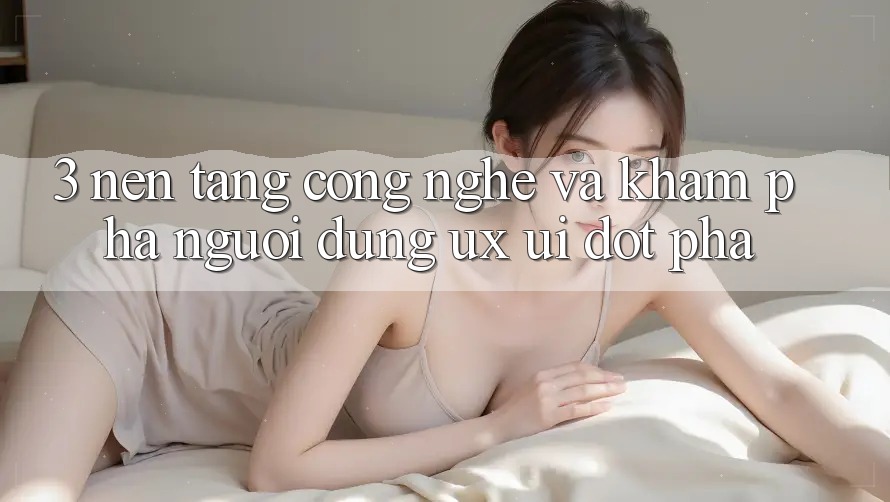 3. Nền tảng Công Nghệ Và Khám phá Người Dùng (UX/UI) Đột Phá