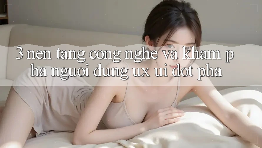 3. Nền Tảng Công Nghệ Và Khám phá Người Dùng (UX/UI) Đột Phá