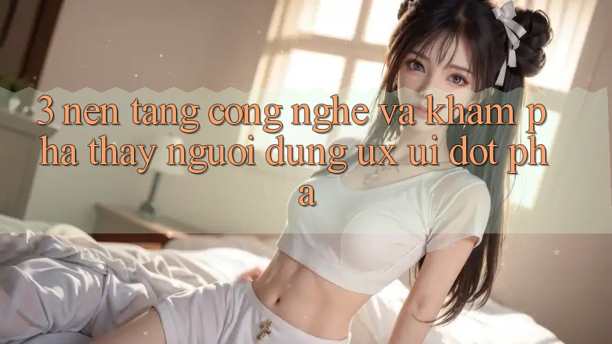 3. Nền Tảng Công Nghệ Và Khám phá thấy Người Dùng (UX/UI) Đột Phá