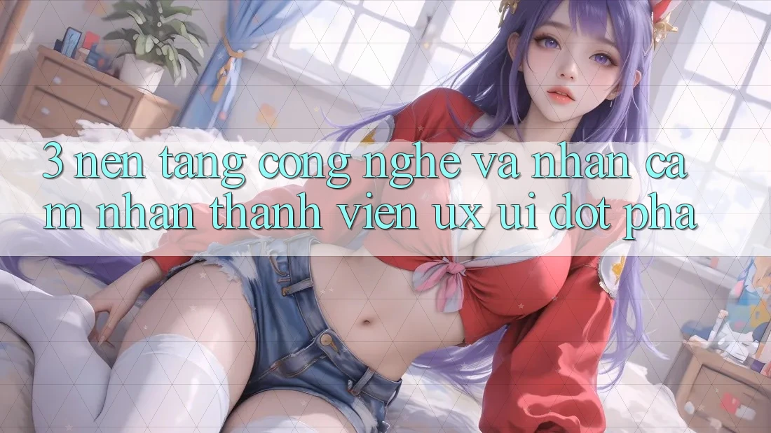 3. Nền Tảng Công Nghệ Và Nhận cảm nhận Thành viên (UX/UI) Đột Phá