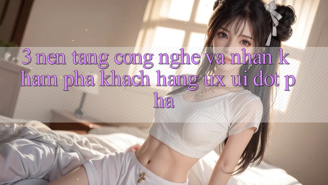 3. Nền Tảng Công Nghệ Và Nhận khám phá Khách hàng (UX/UI) Đột Phá