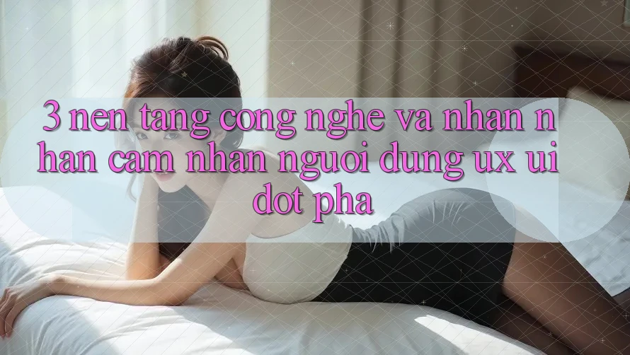 3. Nền Tảng Công Nghệ Và Nhận nhận cảm nhận Người Dùng (UX/UI) Đột Phá