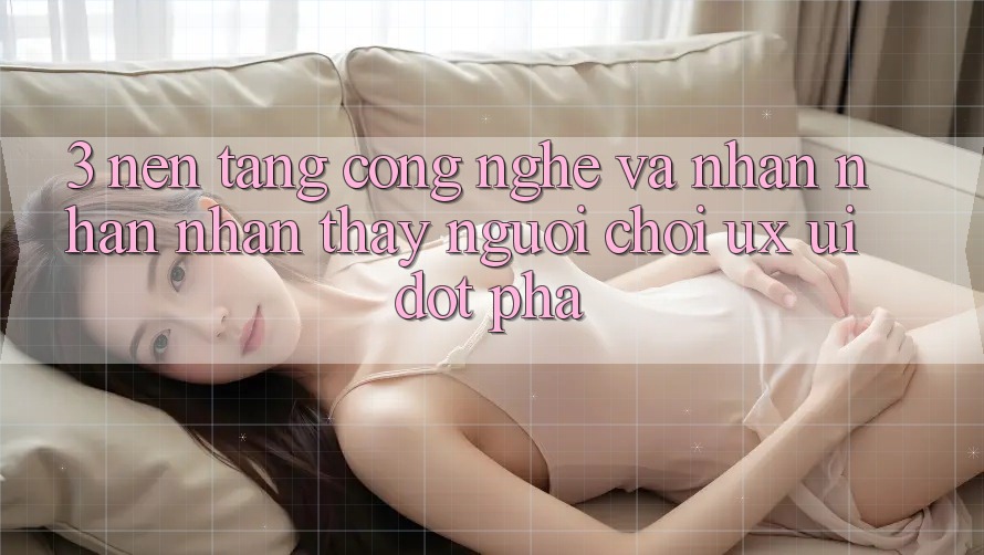 3. Nền Tảng Công Nghệ Và Nhận nhận nhận thấy Người chơi (UX/UI) Đột Phá