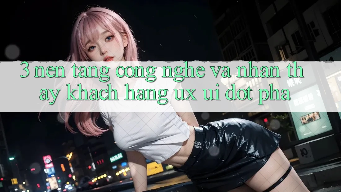 3. Nền Tảng Công Nghệ Và Nhận thấy Khách hàng (UX/UI) Đột Phá 3. Nền Tảng Công Nghệ Và Nhận thấy Khách hàng (UX/UI) Đột Phá