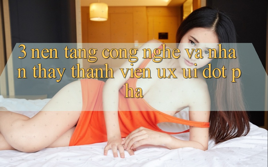 3. Nền Tảng Công Nghệ Và Nhận thấy Thành viên (UX/UI) Đột Phá
