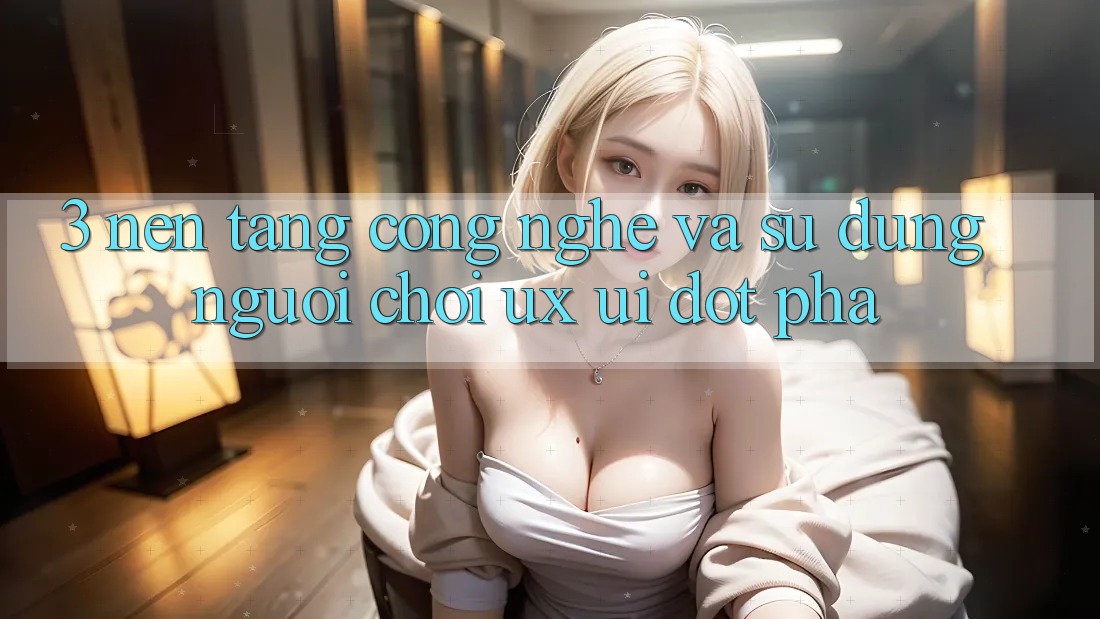 3. Nền tảng Công Nghệ Và Sử dụng Người chơi (UX/UI) Đột Phá