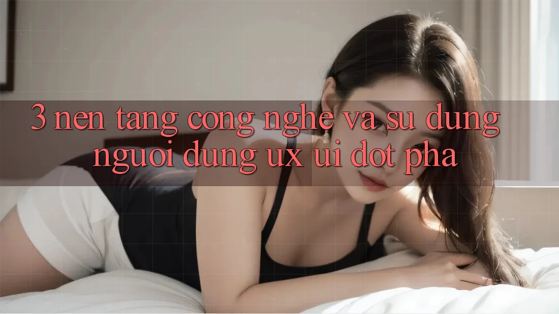 3. Nền Tảng Công Nghệ Và Sử dụng Người Dùng (UX/UI) Đột Phá