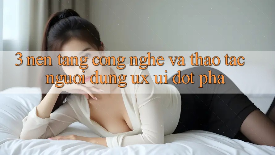 3. Nền Tảng Công Nghệ Và Thao tác Người Dùng (UX/UI) Đột Phá