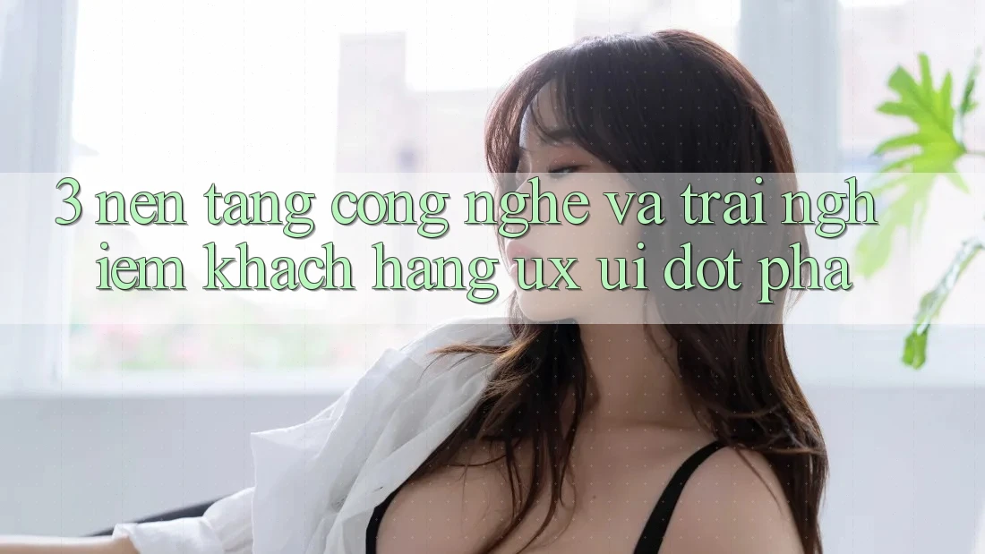 3. Nền Tảng Công Nghệ Và Trải Nghiệm Khách hàng (UX/UI) Đột Phá