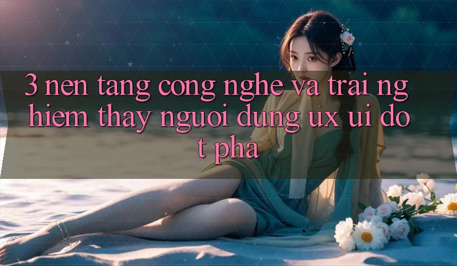 3. Nền Tảng Công Nghệ Và Trải nghiệm thấy Người Dùng (UX/UI) Đột Phá