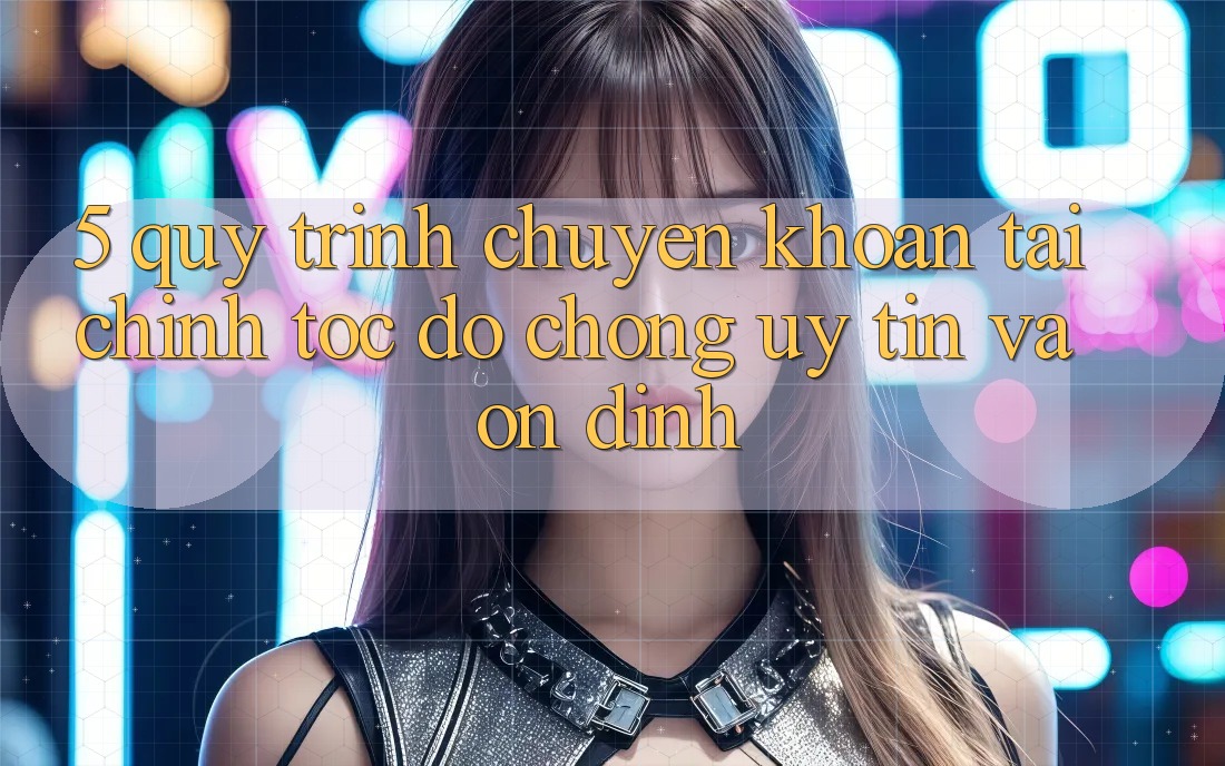 5. Quy Trình Chuyển khoản Tài Chính: Tốc độ Chóng, Uy tín Và Ổn định