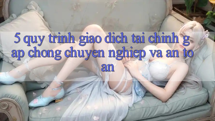 5. Quy Trình Giao Dịch Tài Chính: Gấp Chóng, Chuyên nghiệp Và An Toàn