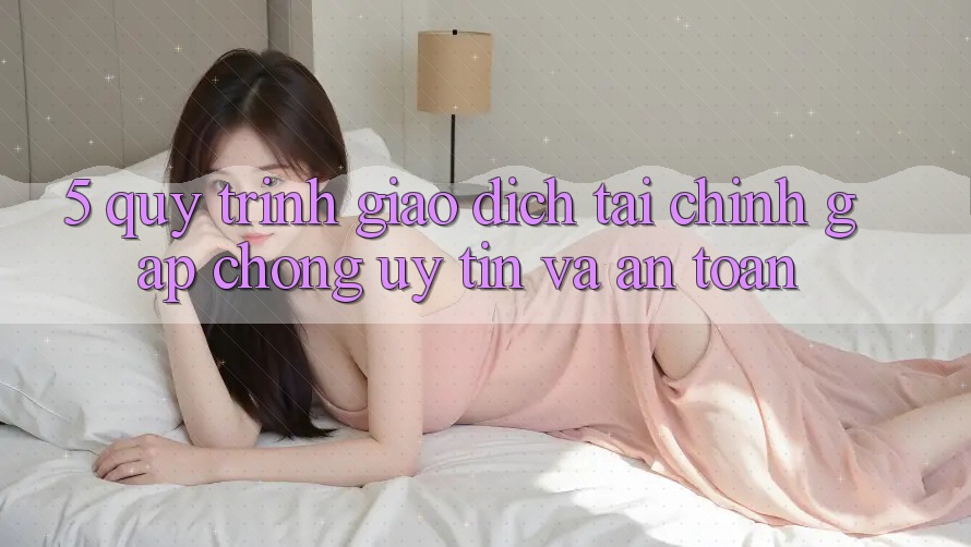 5. Quy Trình Giao Dịch Tài Chính: Gấp Chóng, Uy tín Và An Toàn