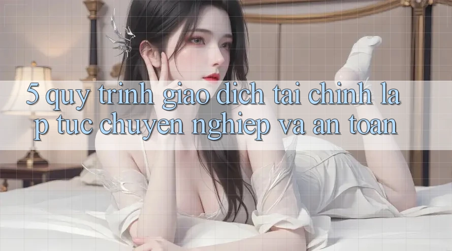5. Quy Trình Giao Dịch Tài Chính: Lập tức, Chuyên nghiệp Và An Toàn 5. Quy Trình Giao Dịch Tài Chính: Lập tức, Chuyên nghiệp Và An Toàn