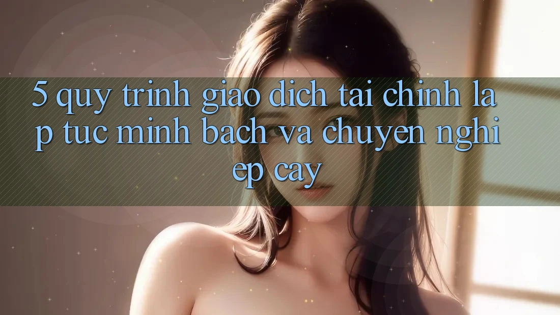 5. Quy Trình Giao Dịch Tài Chính: Lập tức, Minh Bạch Và Chuyên nghiệp cậy
