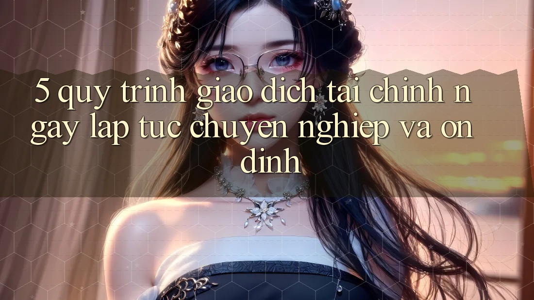 5. Quy Trình Giao Dịch Tài Chính: Ngay lập tức, Chuyên nghiệp Và Ổn định