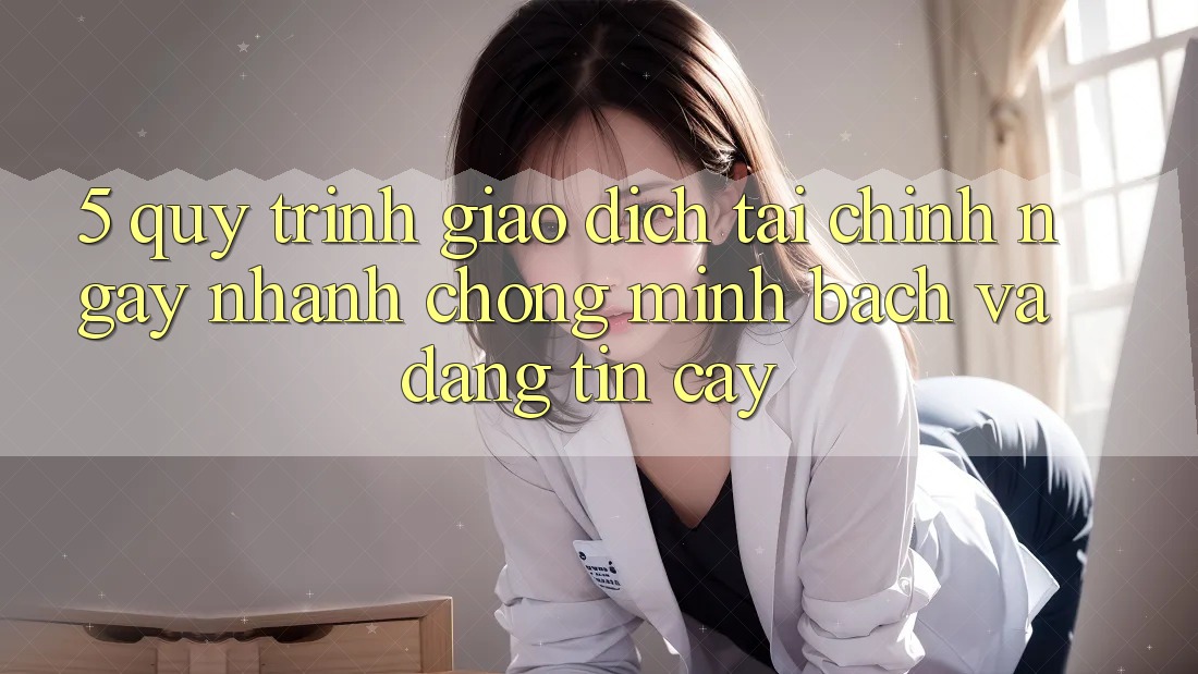 5. Quy Trình Giao Dịch Tài Chính: Ngay nhanh chóng, Minh Bạch Và Đáng tin cậy