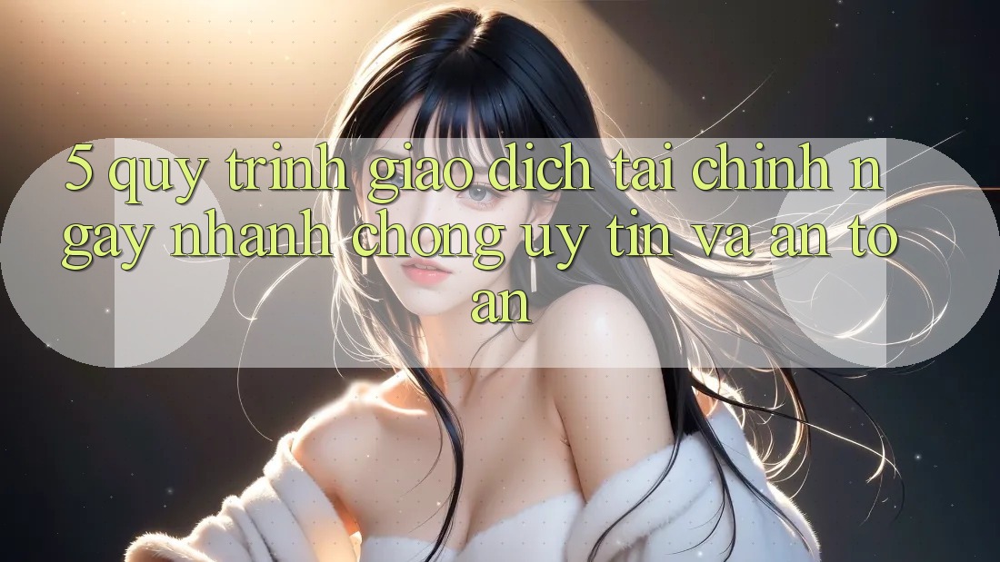 5. Quy Trình Giao Dịch Tài Chính: Ngay nhanh chóng, Uy tín Và An Toàn