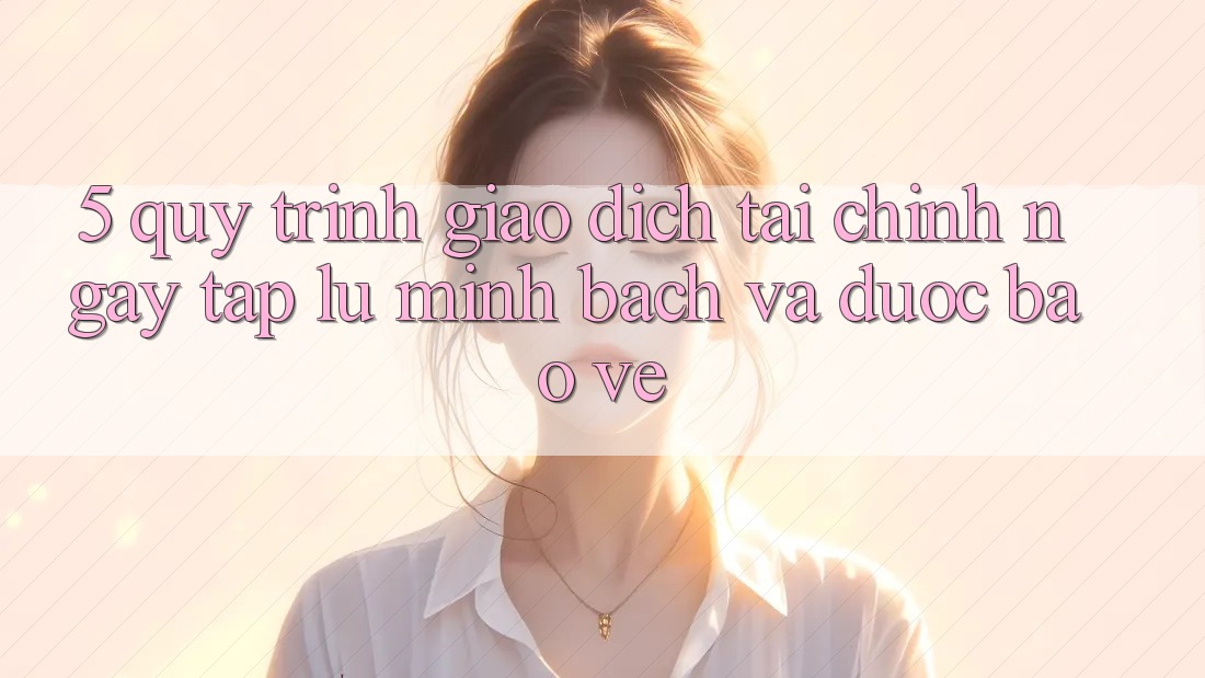 5. Quy Trình Giao Dịch Tài Chính: Ngay tắp lự, Minh Bạch Và Được bảo vệ