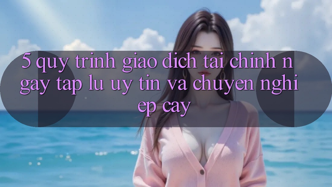 5. Quy Trình Giao Dịch Tài Chính: Ngay tắp lự, Uy tín Và Chuyên nghiệp cậy