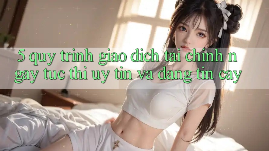 5. Quy Trình Giao Dịch Tài Chính: Ngay tức thì, Uy tín Và Đáng tin cậy