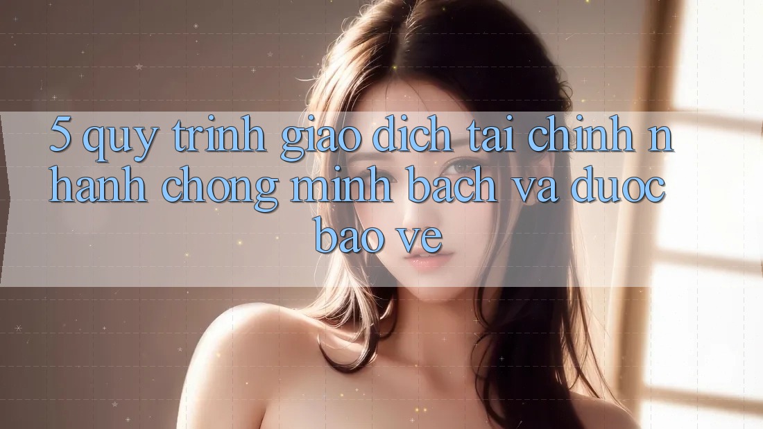 5. Quy Trình Giao Dịch Tài Chính: Nhanh Chóng, Minh Bạch Và Được bảo vệ