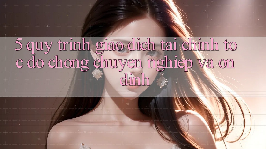 5. Quy Trình Giao Dịch Tài Chính: Tốc độ Chóng, Chuyên nghiệp Và Ổn định