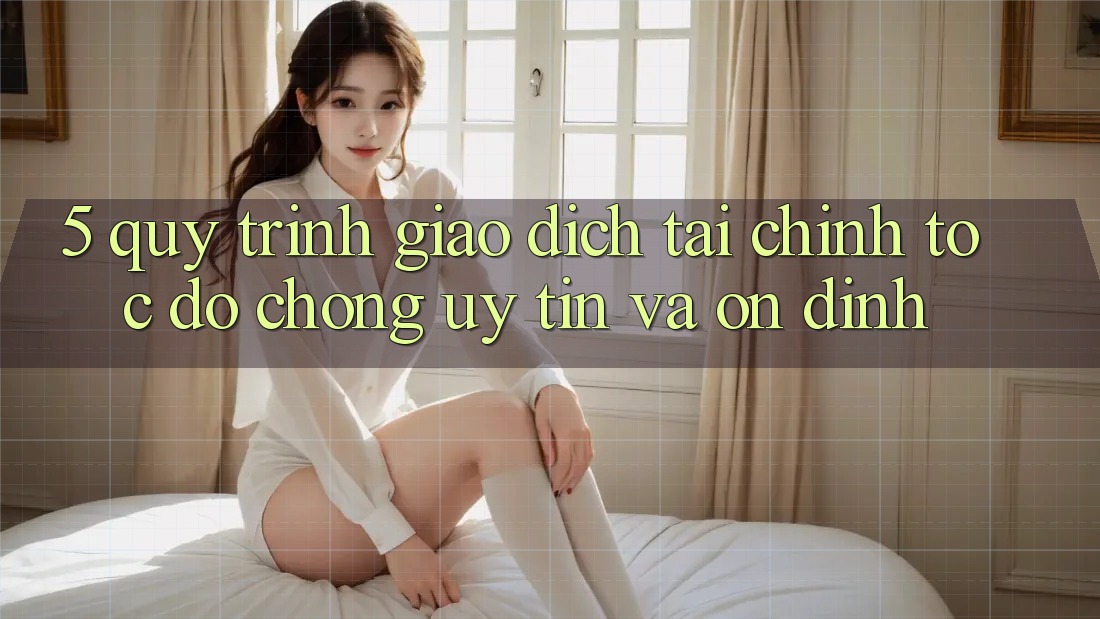 5. Quy Trình Giao Dịch Tài Chính: Tốc độ Chóng, Uy tín Và Ổn định