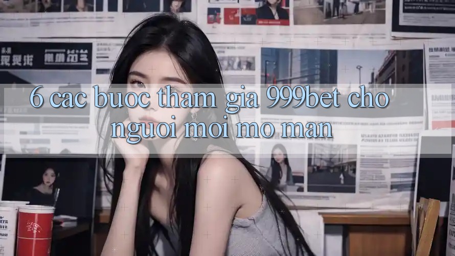 6. Các bước Tham Gia 999bet Cho Người Mới Mở màn