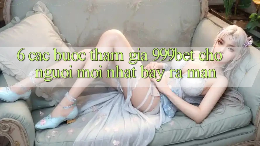 6. Các bước Tham Gia 999bet Cho Người Mới nhất Bày ra màn