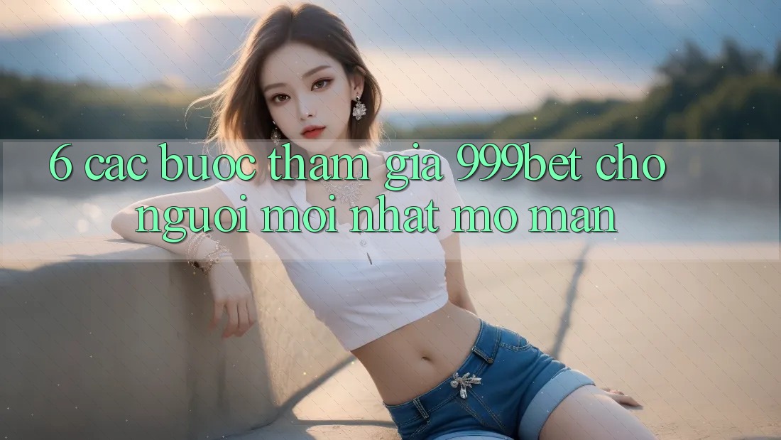 6. Các bước Tham Gia 999bet Cho Người Mới nhất Mở màn