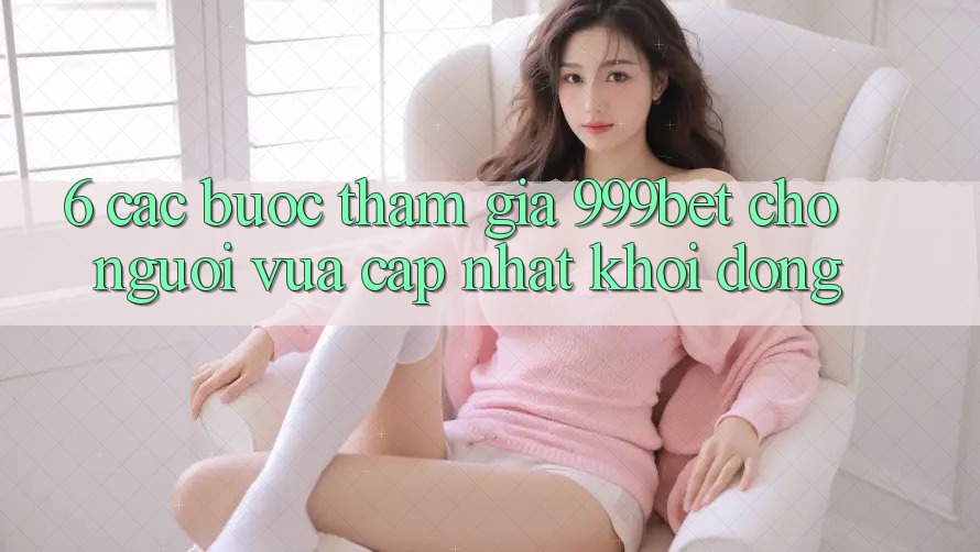 6. Các bước Tham Gia 999bet Cho Người Vừa cập nhật Khởi động 6. Các bước Tham Gia 999bet Cho Người Vừa cập nhật Khởi động