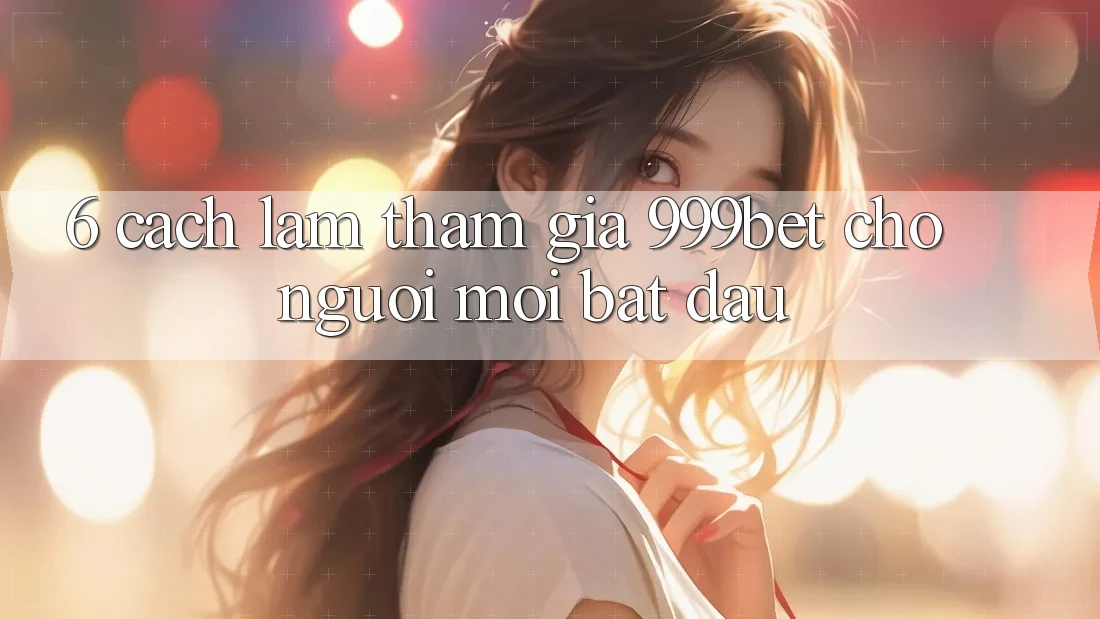 6. Cách làm Tham Gia 999bet Cho Người Mới Bắt Đầu
