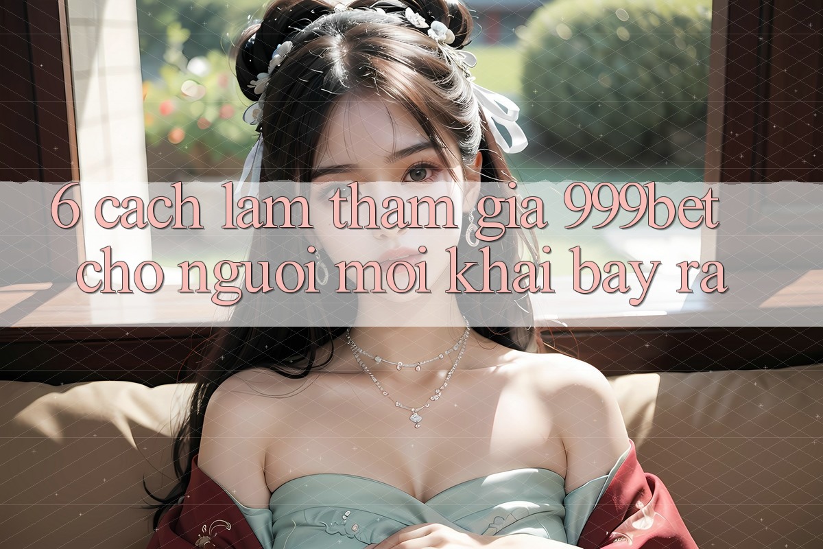 6. Cách làm Tham Gia 999bet Cho Người Mới Khai bày ra